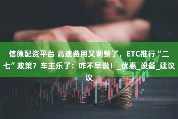 信德配资平台 高速费用又调整了，ETC推行“二七”政策？车主乐了：咋不早说！_优惠_设备_建议