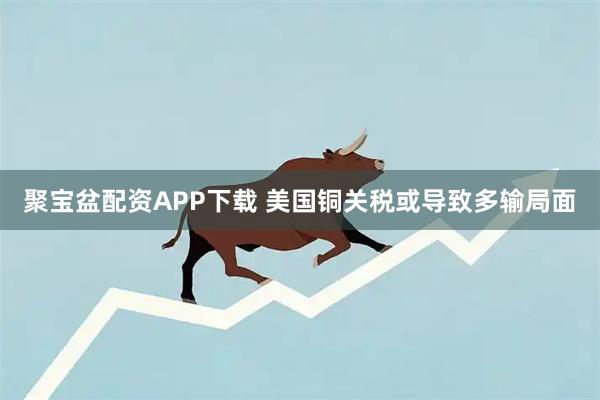聚宝盆配资APP下载 美国铜关税或导致多输局面