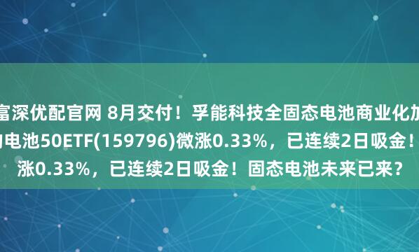 富深优配官网 8月交付！孚能科技全固态电池商业化加速，同类规模领先的电池50ETF(159796)微涨0.33%，已连续2日吸金！固态电池未来已来？