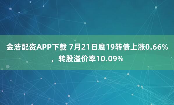 金浩配资APP下载 7月21日鹰19转债上涨0.66%，转股溢价率10.09%