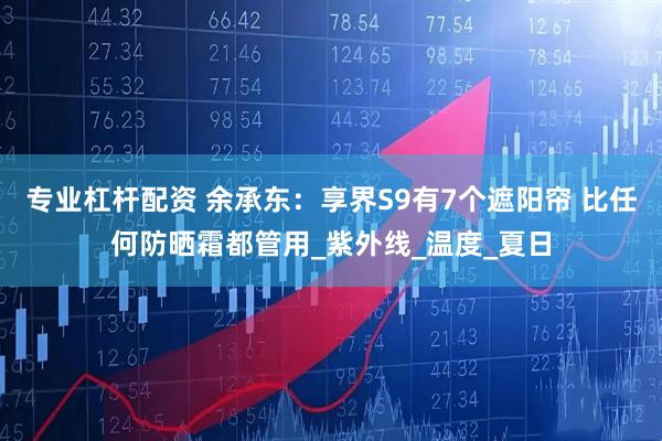 专业杠杆配资 余承东：享界S9有7个遮阳帘 比任何防晒霜都管用_紫外线_温度_夏日