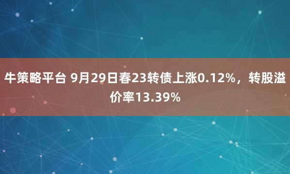 牛策略平台 9月29日春23转债上涨0.12%，转股溢价率13.39%