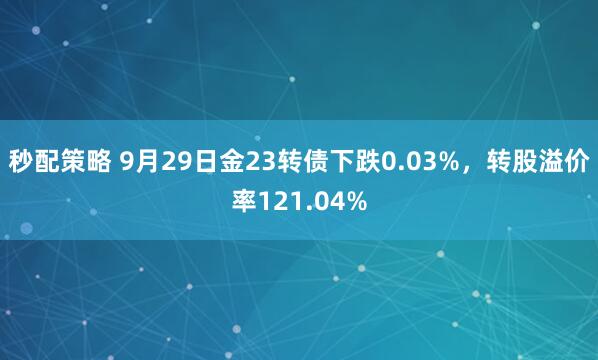 秒配策略 9月29日金23转债下跌0.03%，转股溢价率121.04%