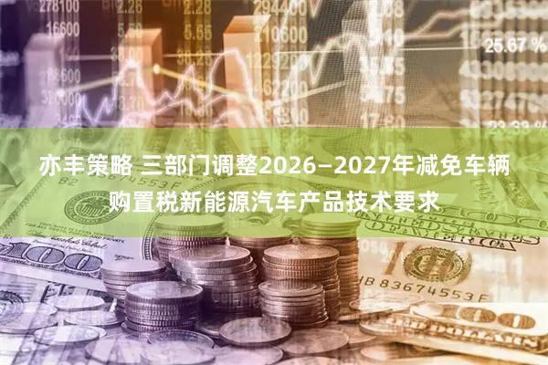 亦丰策略 三部门调整2026—2027年减免车辆购置税新能源汽车产品技术要求