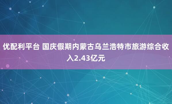 优配利平台 国庆假期内蒙古乌兰浩特市旅游综合收入2.43亿元
