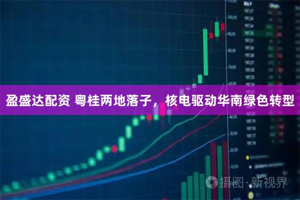 盈盛达配资 粤桂两地落子，核电驱动华南绿色转型