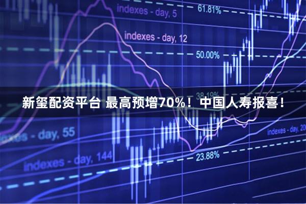 新玺配资平台 最高预增70%！中国人寿报喜！
