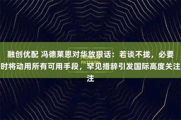 融创优配 冯德莱恩对华放狠话：若谈不拢，必要时将动用所有可用手段，罕见措辞引发国际高度关注