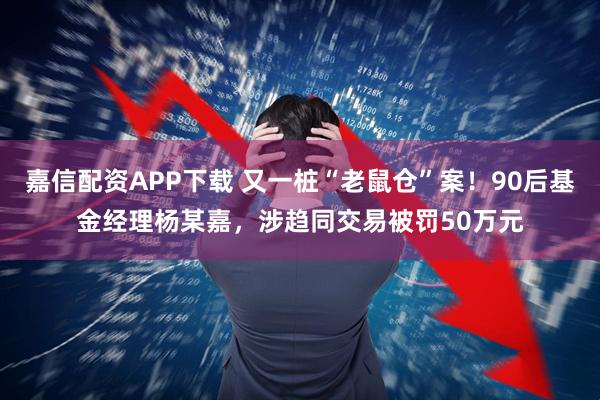 嘉信配资APP下载 又一桩“老鼠仓”案！90后基金经理杨某嘉，涉趋同交易被罚50万元