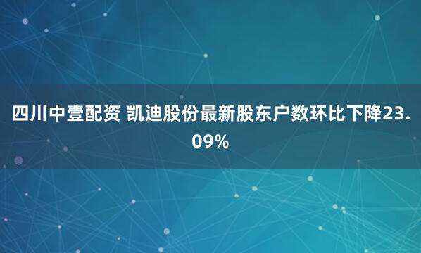 四川中壹配资 凯迪股份最新股东户数环比下降23.09%