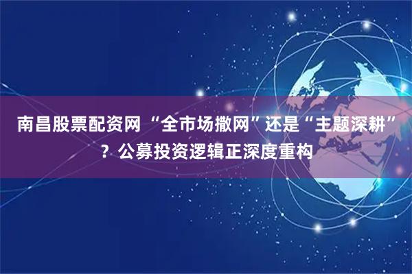 南昌股票配资网 “全市场撒网”还是“主题深耕”？公募投资逻辑正深度重构