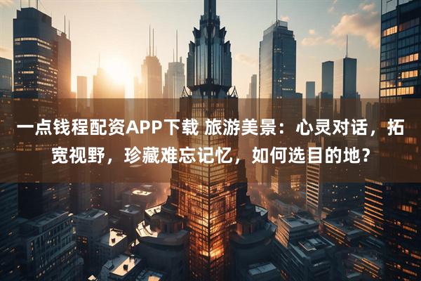 一点钱程配资APP下载 旅游美景：心灵对话，拓宽视野，珍藏难忘记忆，如何选目的地？