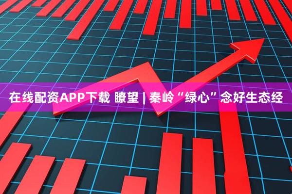 在线配资APP下载 瞭望 | 秦岭“绿心”念好生态经