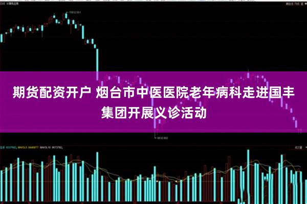 期货配资开户 烟台市中医医院老年病科走进国丰集团开展义诊活动