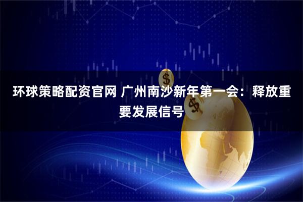 环球策略配资官网 广州南沙新年第一会：释放重要发展信号