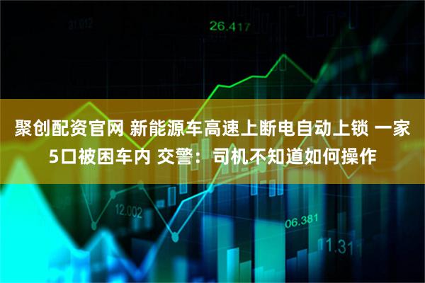 聚创配资官网 新能源车高速上断电自动上锁 一家5口被困车内 交警：司机不知道如何操作
