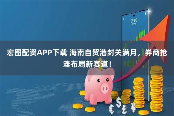 宏图配资APP下载 海南自贸港封关满月，券商抢滩布局新赛道！