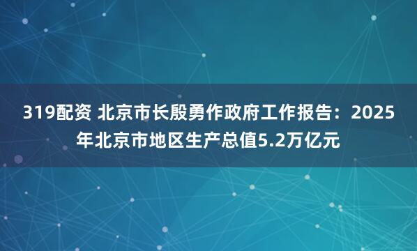 319配资 北京市长殷勇作政府工作报告：2025年北京市地区生产总值5.2万亿元