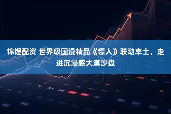 锦锂配资 世界级国漫精品《镖人》联动率土，走进沉浸感大漠沙盘