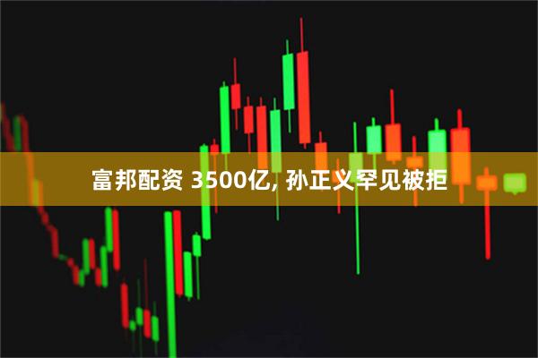 富邦配资 3500亿, 孙正义罕见被拒