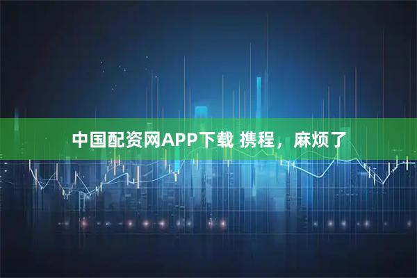 中国配资网APP下载 携程，麻烦了