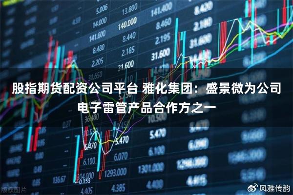 股指期货配资公司平台 雅化集团：盛景微为公司电子雷管产品合作方之一
