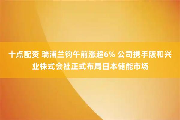 十点配资 瑞浦兰钧午前涨超6% 公司携手阪和兴业株式会社正式布局日本储能市场