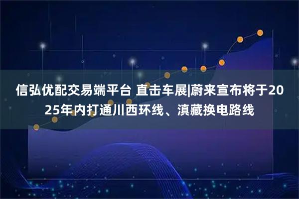 信弘优配交易端平台 直击车展|蔚来宣布将于2025年内打通川西环线、滇藏换电路线